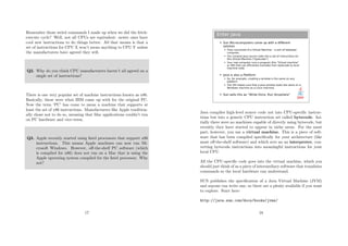 Remember those weird commands I made up when we did the fetch-
execute cycle? Well, not all CPUs are equivalent: newer ones have
cool new instructions to do things better. All that means is that a
set of instructions for CPU X won’t mean anything to CPU Y unless
the manufacturers have agreed they will.
Q2. Why do you think CPU manufacturers haven’t all agreed on a
single set of instructions?
There is one very popular set of machine instructions known as x86.
Basically, these were what IBM came up with for the original PC.
Now the term ‘PC’ has come to mean a machine that supports at
least the set of x86 instructions. Manufacturers like Apple tradition-
ally chose not to do so, meaning that Mac applications couldn’t run
on PC hardware and vice-versa.
Q3. Apple recently started using Intel processors that support x86
instructions. This means Apple machines can now run Mi-
crosoft Windows. However, oﬀ-the-shelf PC software (which
is compiled for x86) does not run on a Mac that is using the
Apple operating system compiled for the Intel processor. Why
not?
17
Enter Java
 Sun Microcomputers came up with a different
solution
 They conceived of a Virtual Machine – a sort of idealised
computer.
 You compile Java source code into a set of instructions for
this Virtual Machine (“bytecode”)
 Your real computer runs a program (the “Virtual machine”
or VM) that can efficiently translate from bytecode to local
machine code.
 Java is also a Platform
 So, for example, creating a window is the same on any
platform
 The VM makes sure that a Java window looks the same on a
Windows machine as a Linux machine.
 Sun sells this as “Write Once, Run Anywhere”
Java compiles high-level source code not into CPU-speciﬁc instruc-
tions but into a generic CPU instruction set called bytecode. Ini-
tially there were no machines capable of directly using bytecode, but
recently they have started to appear in niche areas. For the most
part, however, you use a virtual machine. This is a piece of soft-
ware that has been compiled speciﬁcally for your architecture (like
most oﬀ-the-shelf software) and which acts an an interpreter, con-
verting bytecode instructions into meaningful instructions for your
local CPU.
All the CPU-speciﬁc code goes into the virtual machine, which you
should just think of as a piece of intermediary software that translates
commands so the local hardware can understand.
SUN publishes the speciﬁcation of a Java Virtual Machine (JVM)
and anyone can write one, so there are a plenty available if you want
to explore. Start here:
http://java.sun.com/docs/books/jvms/
18
 