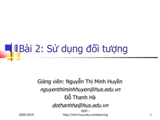 Bài 2: Sử dụng đối tượng


            Giảng viên: Nguyễn Thị Minh Huyền
            nguyenthiminhhuyen@hus.edu.vn
                      Đỗ Thanh Hà
                 dothanhha@hus.edu.vn
                                 OOP -
2009-2010            http://mim.hus.edu.vn/elearning   1
 