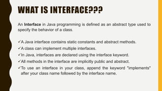 WHAT IS INTERFACE???
An Interface in Java programming is defined as an abstract type used to
specify the behavior of a class.
A Java interface contains static constants and abstract methods.
A class can implement multiple interfaces.
In Java, interfaces are declared using the interface keyword.
All methods in the interface are implicitly public and abstract.
To use an interface in your class, append the keyword "implements"
after your class name followed by the interface name.
 