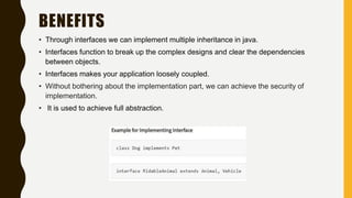 BENEFITS
• Through interfaces we can implement multiple inheritance in java.
• Interfaces function to break up the complex designs and clear the dependencies
between objects.
• Interfaces makes your application loosely coupled.
• Without bothering about the implementation part, we can achieve the security of
implementation.
• It is used to achieve full abstraction.
 
