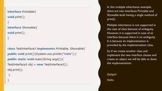 In this multiple inheritance example,
there are two interfaces Printable and
Showable both having a single method of
print().
Multiple inheritance is not supported in
the case of class because of ambiguity.
However, it is supported in case of an
interface because there is no ambiguity.
It is because its implementation is
provided by the implementation class.
So if we create another class and
implement the two interface classes and
create an object we will be able to done
the implementation.
Output:
Hello
 