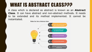WHAT IS ABSTRACT CLASS???
A class which is declared as abstract is known as an Abstract
Class. It can have abstract and non-abstract methods. It needs
to be extended and its method implemented. It cannot be
instantiated.
 