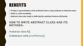 BENEFITS
• It helps in generalization of its methods when a class extends an Abstract class.
• Helps in code reusability.
• Abstract class also helps in defining the subclass features efficiently.
HOW TO WRITE ABSTRACT CLASS AND ITS
METHODS-
abstract class A{}
abstract void printMethod()
 