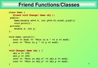 17
Friend Functions/Classes
class Demo {
friend void Change( Demo obj );
friend void Change( Demo obj );
public:
Demo(double x0=0.0, int y0=0.0):x(x0),y(y0){}
void print();
private:
double x; int y;
};
void Demo::print(){
cout << endl << "This is x " << x << endl;
cout << "This is y " << y << endl;
}
void Change( Demo obj )
void Change( Demo obj ) {
obj.x += 100;
obj.y += 200;
cout << "This is obj.x" << obj.x << endl;
cout << "This is obj.y" << obj.y << endl;
}
 
