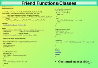 18
Friend Functions/Classes
#include <iostream>
using namespace std;
const int DaysInMonth[] = { 0, 31, 28, 31, 30, 31, 30, 31, 31, 30, 31, 30, 31 };
enum Months { unused, January, February, March, April, May, June,
July, August, September, October, November, December };
const char *MonthNames[]={"Unused", "January", "February", "March", "April", "May",
"June",
"July", "August", "September", "October", "November", "December" };
class Date{
friend bool before( Date & d1, Date & d2 );
friend bool before( Date & d1, Date & d2 );
public:
Date( int d=1, int m=1, int y=1970 ){ // do not use initialiser list in constructor
setMonth( m); // as here we want to reuse the checks
setDay(d); // in the set methods
setYear(y); // remember month is used to verify day validity
}
~Date(){} // no special needs for destructor
Date( const Date & date ){ // supply an explicit copy constructor
day = date.day;
month = date.month;
year = date.year;
}
int getDay(){ return day; }
void setDay( int d ){
if( d > 0 && d <= DaysInMonth[month] ){
day = d;
}
else{
cerr << "Invalid Day value " << d << endl;
exit(1);
}
}
int getMonth(){ return month; }
void setMonth( int m ){
if( m >= 1 && m <= 12 ){
month = m;
}
else{
cerr << "Invalid Month value " << m << endl;
exit(1);
}
}
int getYear(){return year;}
void setYear( int y ){
// no restrictions placed on year
year = y;
}
void print(){
cout << day << " of " << MonthNames[month] << ", " << year << endl;
}
private:
int day;
int day;
int month;
int month;
int year;
int year;
};
• Continued on next slide…
 