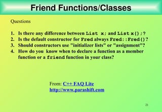 21
Friend Functions/Classes
Questions
1. Is there any difference between List x; and List x();?
2. Is the default constructor for Fred always Fred::Fred()?
3. Should constructors use "initializer lists" or "assignment"?
4. How do you know when to declare a function as a member
function or a friend function in your class?
From: C++ FAQ Lite
http://www.parashift.com
 