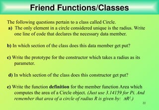 22
Friend Functions/Classes
The following questions pertain to a class called Circle.
a) The only element in a circle considered unique is the radius. Write
one line of code that declares the necessary data member.
b) In which section of the class does this data member get put?
c) Write the prototype for the constructor which takes a radius as its
parameter.
d) In which section of the class does this constructor get put?
e) Write the function definition for the member function Area which
computes the area of a Circle object. (Just use 3.14159 for Pi. And
remember that area of a circle of radius R is given by: R2
.)
 