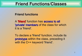3
Friend Functions/Classes
Friend functions
A 'friend
'friend' function has access to all
access to all
'private' members
'private' members of the class for which
it is a 'friend
'friend'.
To declare a 'friend
'friend' function, include its
prototype
prototype within the class, preceding it
with the C++ keyword 'friend
'friend'.
 