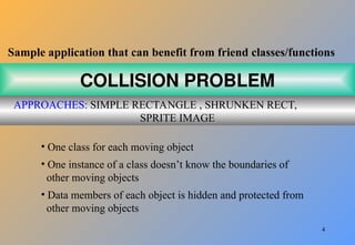 4
COLLISION PROBLEM
APPROACHES: SIMPLE RECTANGLE , SHRUNKEN RECT,
SPRITE IMAGE
Sample application that can benefit from friend classes/functions
• One class for each moving object
• One instance of a class doesn’t know the boundaries of
other moving objects
• Data members of each object is hidden and protected from
other moving objects
 