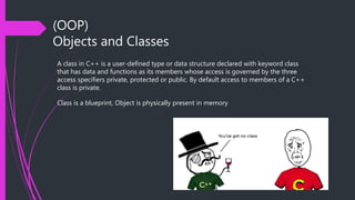 (OOP)
Objects and Classes
A class in C++ is a user-defined type or data structure declared with keyword class
that has data and functions as its members whose access is governed by the three
access specifiers private, protected or public. By default access to members of a C++
class is private.
Class is a blueprint, Object is physically present in memory
 