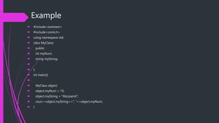 Example
 #include<iostream>
 #include<conio.h>
 using namespace std;
 class MyClass{
 public:
 int myNum;
 string myString;

 };
 int main(){

 MyClass object;
 object.myNum = 73;
 object.myString = "Muzzamil";
 cout<<object.myString<<", "<<object.myNum;
 }
 