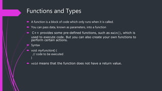 Functions and Types
 A function is a block of code which only runs when it is called.
 You can pass data, known as parameters, into a function
 C++ provides some pre-defined functions, such as main(), which is
used to execute code. But you can also create your own functions to
perform certain actions.
 Syntax
 void myFunction() {
// code to be executed
}
 void means that the function does not have a return value.
 