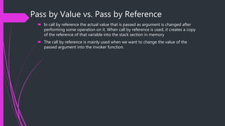 Pass by Value vs. Pass by Reference
 In call by reference the actual value that is passed as argument is changed after
performing some operation on it. When call by reference is used, it creates a copy
of the reference of that variable into the stack section in memory
 The call by reference is mainly used when we want to change the value of the
passed argument into the invoker function.
 