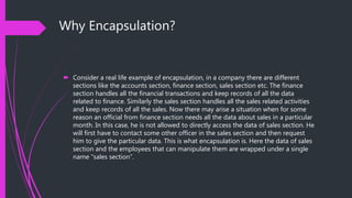 Why Encapsulation?
 Consider a real life example of encapsulation, in a company there are different
sections like the accounts section, finance section, sales section etc. The finance
section handles all the financial transactions and keep records of all the data
related to finance. Similarly the sales section handles all the sales related activities
and keep records of all the sales. Now there may arise a situation when for some
reason an official from finance section needs all the data about sales in a particular
month. In this case, he is not allowed to directly access the data of sales section. He
will first have to contact some other officer in the sales section and then request
him to give the particular data. This is what encapsulation is. Here the data of sales
section and the employees that can manipulate them are wrapped under a single
name “sales section”.
 