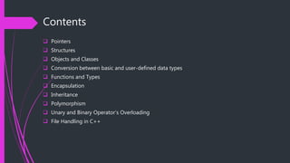 Contents
 Pointers
 Structures
 Objects and Classes
 Conversion between basic and user-defined data types
 Functions and Types
 Encapsulation
 Inheritance
 Polymorphism
 Unary and Binary Operator’s Overloading
 File Handling in C++
 