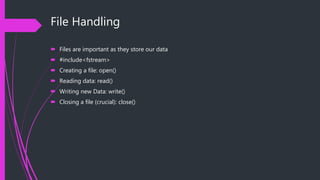 File Handling
 Files are important as they store our data
 #include<fstream>
 Creating a file: open()
 Reading data: read()
 Writing new Data: write()
 Closing a file (crucial): close()
 