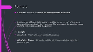 Pointers
 A pointer is a variable that stores the memory address as its value.
 A pointer variable points to a data type (like int or string) of the same
type, and is created with the * operator. The address of the variable you're
working with is assigned to the pointer:
For Example:
 string food = "Pizza"; // A food variable of type string
 string* ptr = &food; //A pointer variable, with the name ptr, that stores the
address of food
 