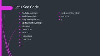 Let’s See Code
 #include<iostream>
 #include<conio.h>
 using namespace std;
 void sum(int m, int n);
 int main(){
 int m = 10;
 int n = 2
 sum(m,n);
 cout<<m;

 }
 void sum(int m, int n){
 m= m+n;
 }
 