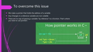 To overcome this issue
 We make a pointer that holds the address of a variable
 Any Changes in a reference variable are non-volatile
 There are no way of passing a variable "by reference" to a function. That's where
you have to use pointers
 