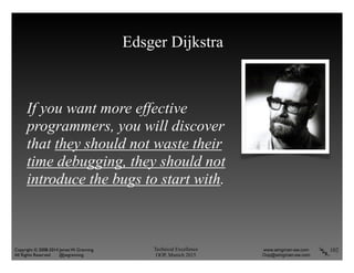 Technical Excellence
OOP, Munich 2015
www.wingman-sw.com
Oop@wingman-sw.com
Copyright © 2008-2014 James W. Grenning	

All Rights Reserved @jwgrenning.
Edsger Dijkstra
If you want more effective
programmers, you will discover
that they should not waste their
time debugging, they should not
introduce the bugs to start with.
102
 