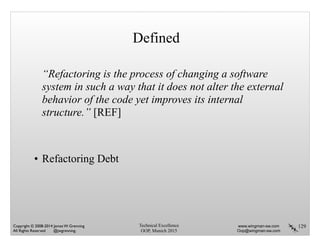 129
Defined
“Refactoring is the process of changing a software
system in such a way that it does not alter the external
behavior of the code yet improves its internal
structure.” [REF]
!
!
• Refactoring Debt
Technical Excellence
OOP, Munich 2015
www.wingman-sw.com
Oop@wingman-sw.com
Copyright © 2008-2014 James W. Grenning	

All Rights Reserved @jwgrenning.
 