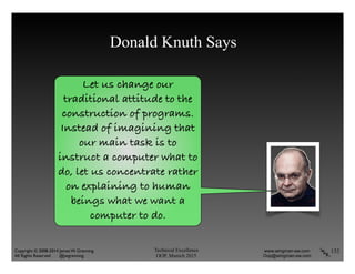 Technical Excellence
OOP, Munich 2015
www.wingman-sw.com
Oop@wingman-sw.com
Copyright © 2008-2014 James W. Grenning	

All Rights Reserved @jwgrenning.
Let us change our
traditional attitude to the
construction of programs.
Instead of imagining that
our main task is to
instruct a computer what to
do, let us concentrate rather
on explaining to human
beings what we want a
computer to do.
Donald Knuth Says
132
 