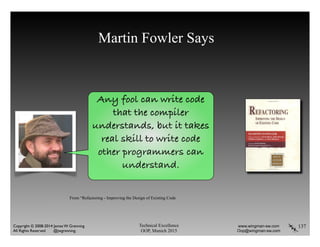 Martin Fowler Says
137Technical Excellence
OOP, Munich 2015
www.wingman-sw.com
Oop@wingman-sw.com
Copyright © 2008-2014 James W. Grenning	

All Rights Reserved @jwgrenning.
Any fool can write code
that the compiler
understands, but it takes
real skill to write code
other programmers can
understand.
From “Refactoring - Improving the Design of Existing Code
 