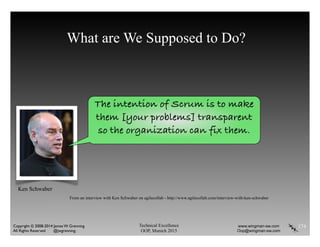 Technical Excellence
OOP, Munich 2015
www.wingman-sw.com
Oop@wingman-sw.com
Copyright © 2008-2014 James W. Grenning	

All Rights Reserved @jwgrenning.
What are We Supposed to Do?
174
The intention of Scrum is to make
them [your problems] transparent
so the organization can fix them.
From an interview with Ken Schwaber on agilecollab - http://www.agilecollab.com/interview-with-ken-schwaber
Ken Schwaber
 