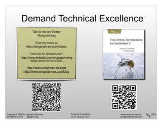 Technical Excellence
OOP, Munich 2015
www.wingman-sw.com
Oop@wingman-sw.com
Copyright © 2008-2014 James W. Grenning	

All Rights Reserved @jwgrenning.
Demand Technical Excellence
214
Talk to me on Twitter
@jwgrenning!
!
Find my book at!
http://wingman-sw.com/tddec
!
Find me on linkedin.com
http://www.linkedin.com/in/jwgrenning
Please remind me how we met.
!
http://www.wingman-sw.com
http://www.wingman-sw.com/blog
 