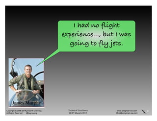 Technical Excellence
OOP, Munich 2015
www.wingman-sw.com
Oop@wingman-sw.com
Copyright © 2008-2014 James W. Grenning	

All Rights Reserved @jwgrenning.
41
I had no flight
experience…, but I was
going to fly jets.
James Murphy
 