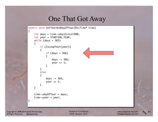 Technical Excellence
OOP, Munich 2015
www.wingman-sw.com
Oop@wingman-sw.com
Copyright © 2008-2014 James W. Grenning	

All Rights Reserved @jwgrenning.
84
One That Got Away
static void SetYearAndDayOfYear(RtcTime* time)	
{	
int days = time->daysSince1980;	
int year = STARTING_YEAR;	
while (days > 365)	
{	
if (IsLeapYear(year))	
{	
if (days > 366)	
{	
days -= 366;	
year += 1;	
}	
}	
else	
{	
days -= 365;	
year += 1;	
}	
}	
!
time->dayOfYear = days;	
time->year = year;	
}	
 