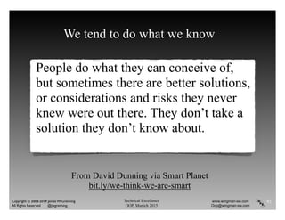 Technical Excellence
OOP, Munich 2015
www.wingman-sw.com
Oop@wingman-sw.com
Copyright © 2008-2014 James W. Grenning	

All Rights Reserved @jwgrenning.
We tend to do what we know
People do what they can conceive of,
but sometimes there are better solutions,
or considerations and risks they never
knew were out there. They don’t take a
solution they don’t know about.
93
From David Dunning via Smart Planet
bit.ly/we-think-we-are-smart
 