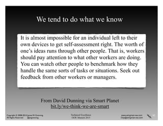 Technical Excellence
OOP, Munich 2015
www.wingman-sw.com
Oop@wingman-sw.com
Copyright © 2008-2014 James W. Grenning	

All Rights Reserved @jwgrenning.
We tend to do what we know
It is almost impossible for an individual left to their
own devices to get self-assessment right. The worth of
one’s ideas runs through other people. That is, workers
should pay attention to what other workers are doing.
You can watch other people to benchmark how they
handle the same sorts of tasks or situations. Seek out
feedback from other workers or managers.
95
From David Dunning via Smart Planet
bit.ly/we-think-we-are-smart
 