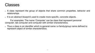 Classes
A class represent the group of objects that share common properties, behavior and
relationships.
It is an abstract blueprint used to create more specific, concrete objects.
For examples: The name ‘Computer’ can be class that represent personal
computer, lab computer and computer with similar characteristics.
Thus a class is an identifier which is general name i.e family/group name defined to
represent object of similar characteristics.
11
 