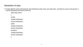 • A class definition starts with keywords class followed by class name; and class body , enclosed by a pair of curly braces. It
must be followed by semicolon at the end.
class class_name
{
private:
variable declaration;
function declaration;
public:
variable declaration;
function declaration;
protected:
variable declaration;
function declaration;
};
Declaration of class
13
 