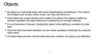 Objects
• An object is a real world entity with some characteristics and behavior. The world is
full of object such as pen, lamp, house, car, dog, cat and so on.
• Each object has unique identity and a states.The states of an object is define by
member variables.The object behaviors is defined by its member methods.
• It is an instances of classes .Creating the object is like defining a variable of a data
type.
• Once the class has been declared, we can create variables of that type by using the
class name.
• An object does not exits until the class has been created ; the class is just definition.
14
 