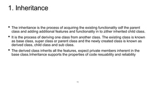 1. Inheritance
• The inheritance is the process of acquiring the existing functionality odf the parent
class and adding additional features and functionality in to zither inherited child class.
• It is the process of deriving one class from another class. The existing class is known
as base class, super class or parent class and the newly created class is known as
derived class, child class and sub class.
• The derived class inherits all the features, expect private members inherent in the
base class.Inheritance supports the properties of code resuability and reliability
18
 