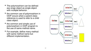 22
• The polymorphism can be defined
ass singe object as single object
with multiple behavior.
• the common use of polymorphism in
OOP occurs when a parent class
reference is used to refer to a child
class object.
• the common and simple use of
polymorphism in OOP program is
the use of same method name.
• For example, define many method
with same method name but
different implementation.
 