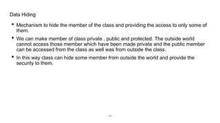 • Mechanism to hide the member of the class and providing the access to only some of
them.
• We can make member of class private , public and protected. The outside world
cannot access those member which have been made private and the public member
can be accessed from the class as well was from outside the class.
• In this way class can hide some member from outside the world and provide the
security to them.
Data Hiding
24
 