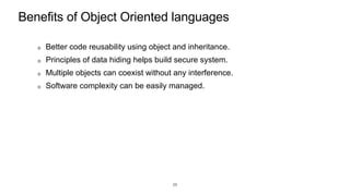 Benefits of Object Oriented languages
Better code reusability using object and inheritance.
Principles of data hiding helps build secure system.
Multiple objects can coexist without any interference.
Software complexity can be easily managed.
26
 