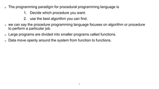 The programming paradigm for procedural programming language is
1. Decide which procedure you want:
2. use the best algorithm you can find.
we can say the procedure programming language focuses on algorithm or procedure
to perform a particular job.
Large programs are divided into smaller programs called functions.
Data move openly around the system from function to functions.
4
 