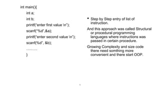 int main(){
int a;
int b;
printf(“enter first value n”);
scanf(“%d”,&a);
printf(“enter second value n”);
scanf(%d”, &b);
………
}
5
• Step by Step entry of list of
instruction.
And this approach was called Structural
or procedural programming
languages where instructions was
passed in certain procedure.
Growing Complexity and size code
there need somthing more
convenient and there start OOP.
 