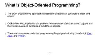 What is Object-Oriented Programming?
The OOP programming approach is based on fundamental concepts of class and
object.
OOP allows decomposition of a problem into a number of entities called objects and
then builds data and functions around these objects.
There are many object-oriented programming languages including JavaScript, C++,
Java, and Python.
6
 