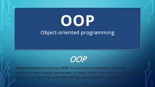 Object-oriented programming (OOP) is a computer programming model that
organizes software design around data, or objects, rather than functions and logic. An
object can be defined as a data field that has unique attributes and behavior.
OOP
 