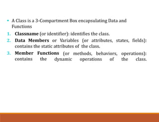  A Class is a 3-Compartment Box encapsulating Data and
Functions
1. Classname (or identifier): identifies the class.
2. Data Members or Variables (or attributes, states, fields):
contains the static attributes of the class.
(or methods, behaviors, operations):
3. Member Functions
contains the dynamic operations of the class.
 