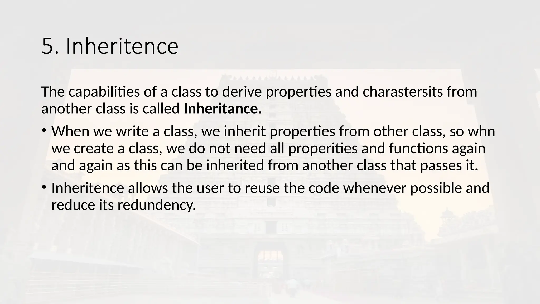 5. Inheritence
The capabilities of a class to derive properties and charastersits from
another class is called Inheritance.
• When we write a class, we inherit properties from other class, so whn
we create a class, we do not need all properities and functions again
and again as this can be inherited from another class that passes it.
• Inheritence allows the user to reuse the code whenever possible and
reduce its redundency.
 