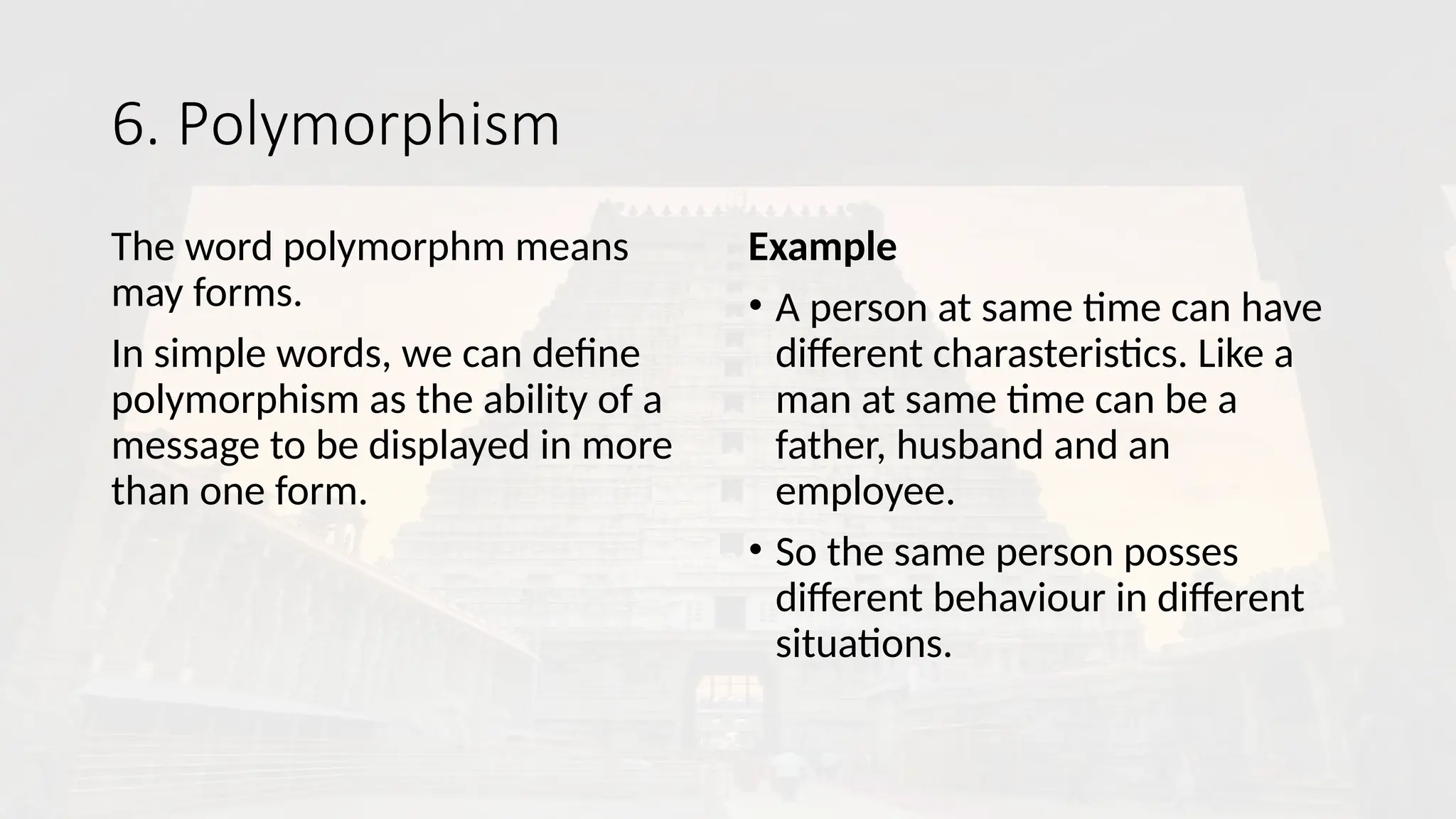 6. Polymorphism
The word polymorphm means
may forms.
In simple words, we can define
polymorphism as the ability of a
message to be displayed in more
than one form.
Example
• A person at same time can have
different charasteristics. Like a
man at same time can be a
father, husband and an
employee.
• So the same person posses
different behaviour in different
situations.
 