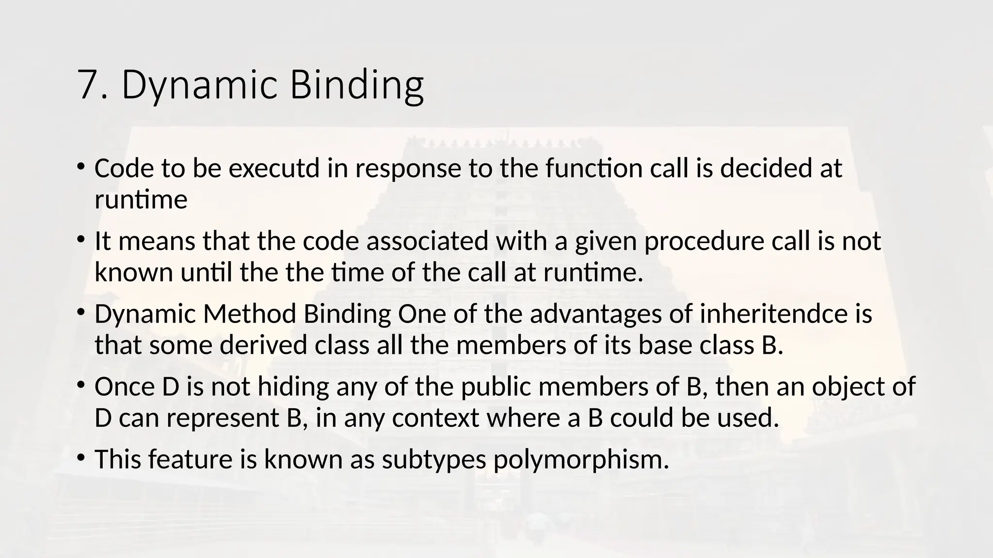 7. Dynamic Binding
• Code to be executd in response to the function call is decided at
runtime
• It means that the code associated with a given procedure call is not
known until the the time of the call at runtime.
• Dynamic Method Binding One of the advantages of inheritendce is
that some derived class all the members of its base class B.
• Once D is not hiding any of the public members of B, then an object of
D can represent B, in any context where a B could be used.
• This feature is known as subtypes polymorphism.
 