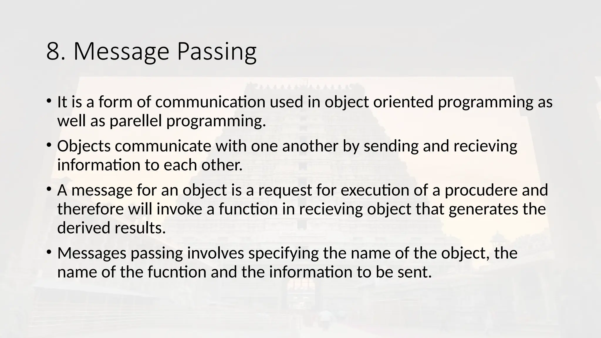 8. Message Passing
• It is a form of communication used in object oriented programming as
well as parellel programming.
• Objects communicate with one another by sending and recieving
information to each other.
• A message for an object is a request for execution of a procudere and
therefore will invoke a function in recieving object that generates the
derived results.
• Messages passing involves specifying the name of the object, the
name of the fucntion and the information to be sent.
 