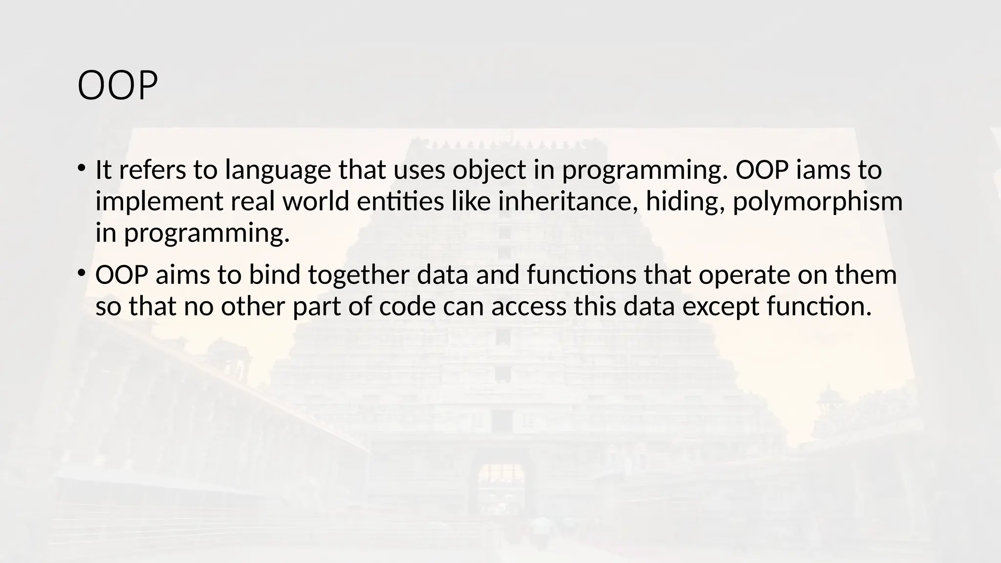 OOP
• It refers to language that uses object in programming. OOP iams to
implement real world entities like inheritance, hiding, polymorphism
in programming.
• OOP aims to bind together data and functions that operate on them
so that no other part of code can access this data except function.
 
